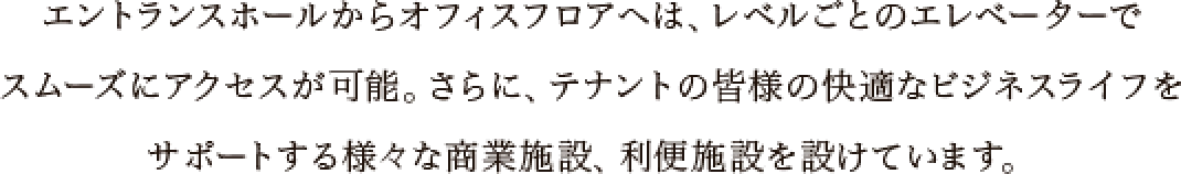 エントランスホールからオフィスフロアへは、レベルごとのエレベーターでスムーズにアクセスが可能。さらに、テナントの皆様の快適なビジネスライフをサポートする様々な商業施設、利便施設を設けています。