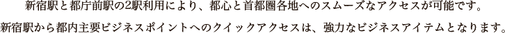 新宿駅と都庁前駅の2駅利用により、都心と首都圏各地へのスムーズなアクセスが可能です。新宿駅から都内主要ビジネスポイントへのクイックアクセスは、強力なビジネスアイテムとなります。