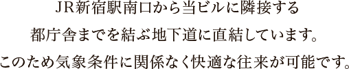 JR新宿駅南口から当ビルに隣接する都庁舎までを結ぶ地下道に直結しています。このため気象条件に関係なく快適な往来が可能です。