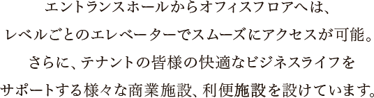 エントランスホールからオフィスフロアへは、レベルごとのエレベーターでスムーズにアクセスが可能。さらに、テナントの皆様の快適なビジネスライフをサポートする様々な商業施設、利便施設を設けています。