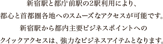 新宿駅と都庁前駅の2駅利用により、都心と首都圏各地へのスムーズなアクセスが可能です。新宿駅から都内主要ビジネスポイントへのクイックアクセスは、強力なビジネスアイテムとなります。