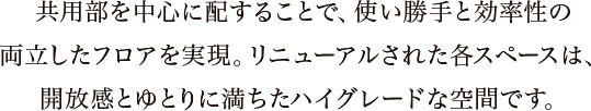 共用部を中心に配することで、使い勝手と効率性の両立したフロアを実現。リニューアルされた各スペースは、開放感とゆとりに満ちたハイグレードな空間です。